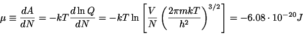 \begin{displaymath}
\mu \equiv \frac{d A}{dN} = -kT \frac{d\ln{Q}}{dN}
= -kT \l...
... m k T}{h^{2}} \right)^{3/2}
\right] = - 6.08 \cdot 10^{-20} J
\end{displaymath}